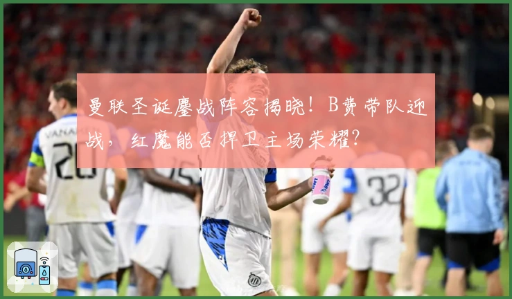 曼联圣诞鏖战阵容揭晓！B费带队迎战，红魔能否捍卫主场荣耀？