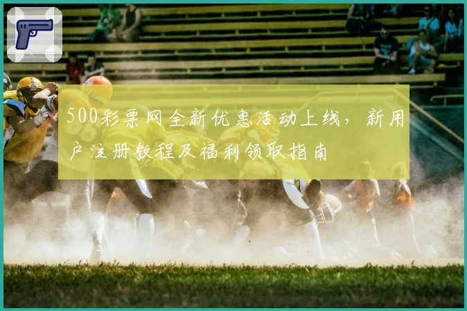 500彩票网全新优惠活动上线，新用户注册教程及福利领取指南