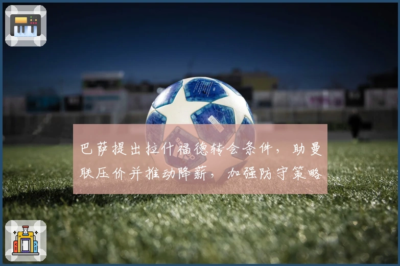 巴萨提出拉什福德转会条件，助曼联压价并推动降薪，加强防守策略