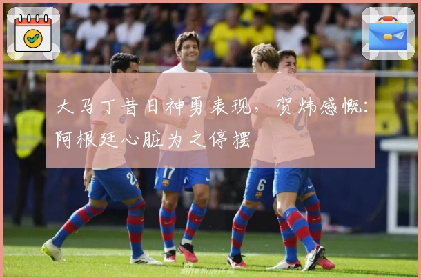 大马丁昔日神勇表现，贺炜感慨：阿根廷心脏为之停摆