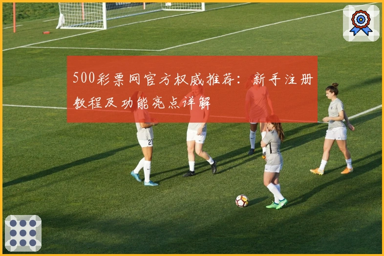 500彩票网官方权威推荐：新手注册教程及功能亮点详解