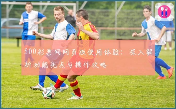 500彩票网网页版使用体验：深入解析功能亮点与操作攻略