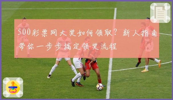 500彩票网大奖如何领取?新人指南带你一步步搞定领奖流程
