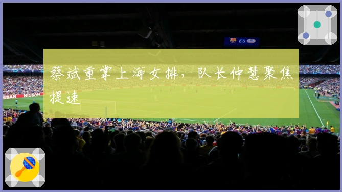 蔡斌重掌上海女排，队长仲慧聚焦提速