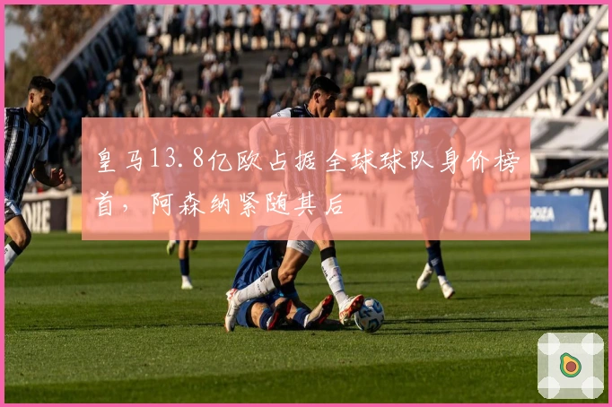 皇马13.8亿欧占据全球球队身价榜首，阿森纳紧随其后