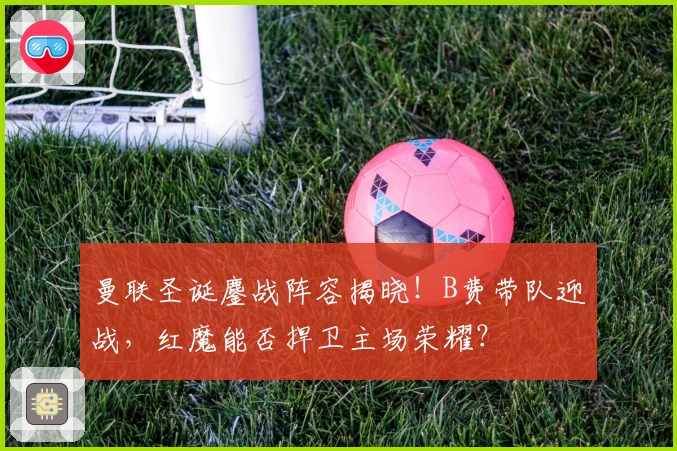 曼联圣诞鏖战阵容揭晓！B费带队迎战，红魔能否捍卫主场荣耀？