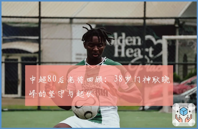 中超80后老将回顾：38岁门神耿晓峰的坚守与起伏