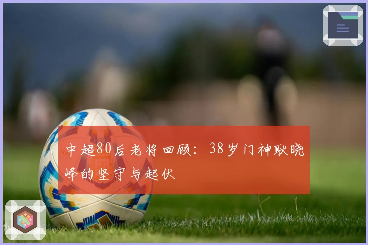 中超80后老将回顾：38岁门神耿晓峰的坚守与起伏