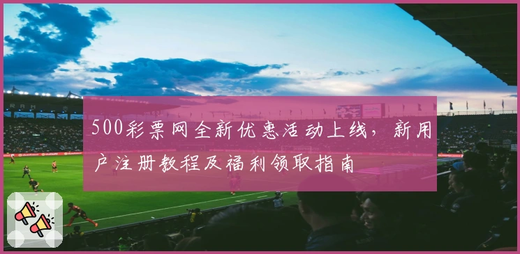 500彩票网全新优惠活动上线，新用户注册教程及福利领取指南