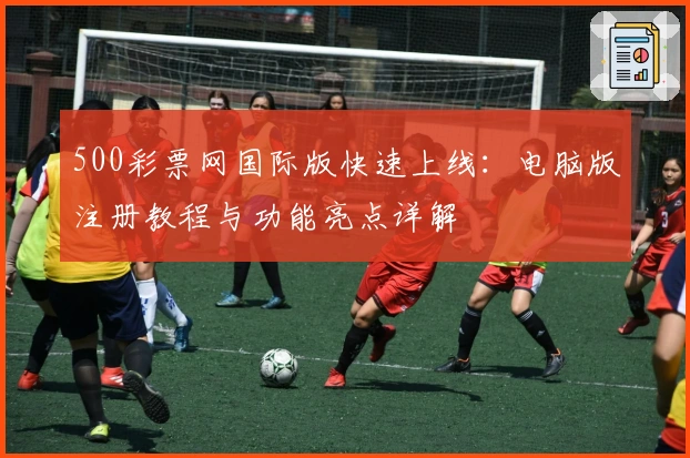 500彩票网国际版快速上线:电脑版注册教程与功能亮点详解
