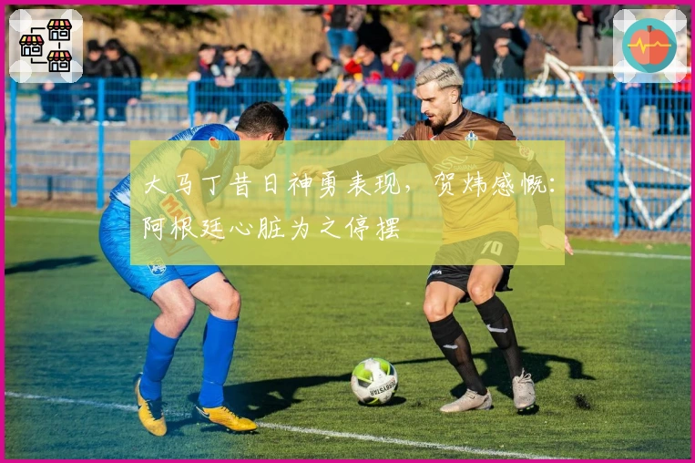 大马丁昔日神勇表现，贺炜感慨：阿根廷心脏为之停摆