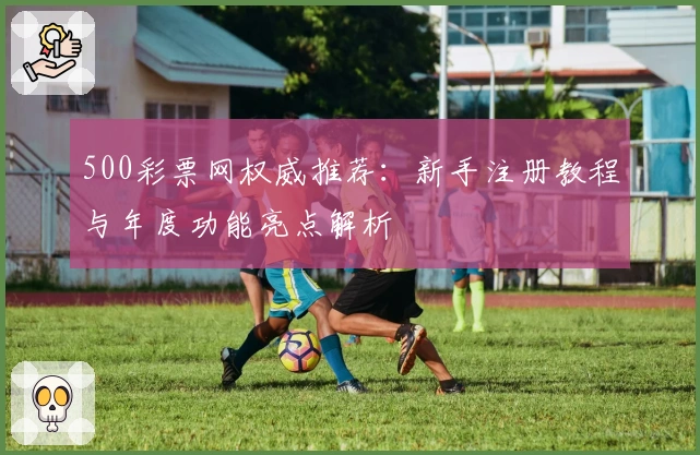 500彩票网权威推荐：新手注册教程与年度功能亮点解析